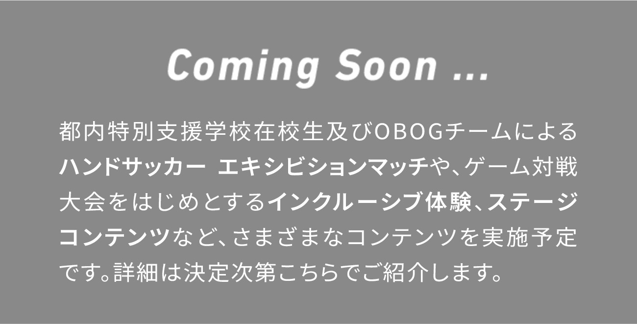 Coming Soon ... 都内特別支援学校在校生及びOBOGチームによるハンドサッカー エキシビションマッチや、ゲーム対戦大会をはじめとするインクルーシブ体験、ステージコンテンツなど、さまざまなコンテンツを実施予定です。詳細は決定次第こちらでご紹介します。